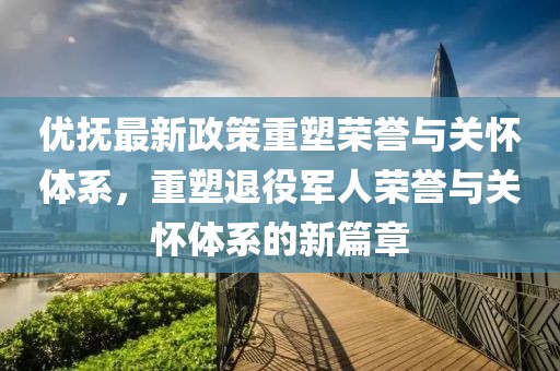 優(yōu)撫最新政策重塑榮譽與關懷體系，重塑退役軍人榮譽與關懷體系的新篇章