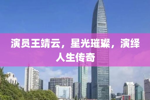 演員王靖云，星光璀璨，演繹人生傳奇