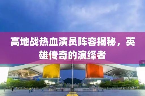 高地戰(zhàn)熱血演員陣容揭秘，英雄傳奇的演繹者