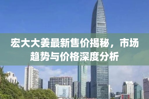 宏大大姜最新售價揭秘，市場趨勢與價格深度分析