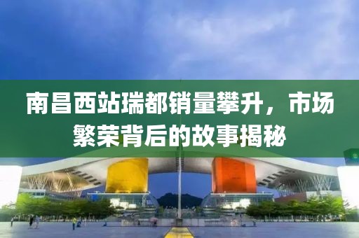 南昌西站瑞都銷量攀升，市場繁榮背后的故事揭秘