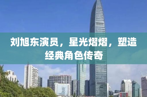 劉旭東演員，星光熠熠，塑造經(jīng)典角色傳奇