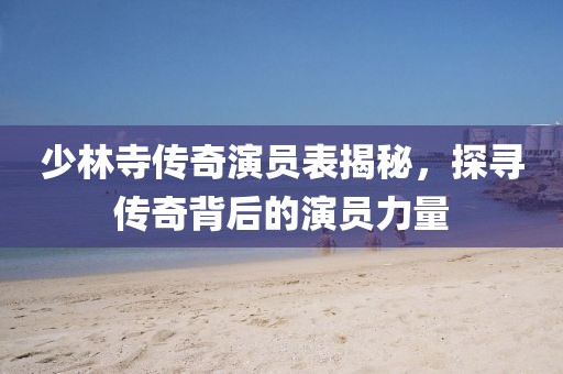 少林寺傳奇演員表揭秘，探尋傳奇背后的演員力量