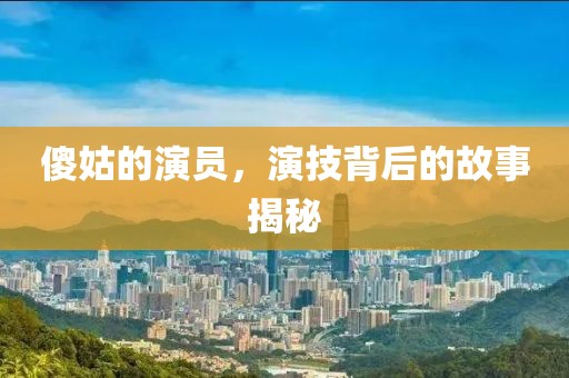 傻姑的演員，演技背后的故事揭秘