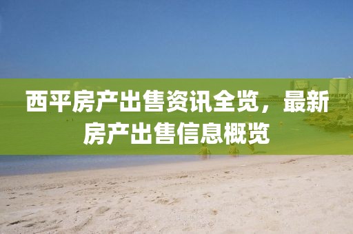西平房產出售資訊全覽，最新房產出售信息概覽