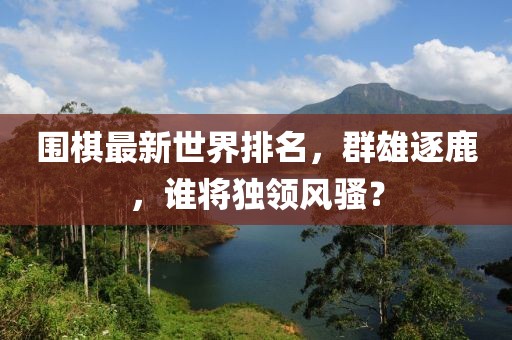 圍棋最新世界排名，群雄逐鹿，誰將獨領風騷？