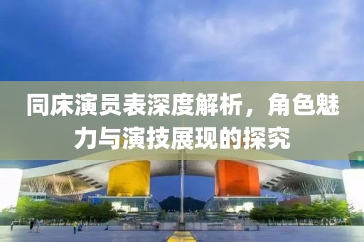 同床演員表深度解析，角色魅力與演技展現(xiàn)的探究