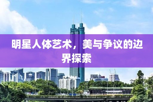明星人體藝術(shù)，美與爭(zhēng)議的邊界探索