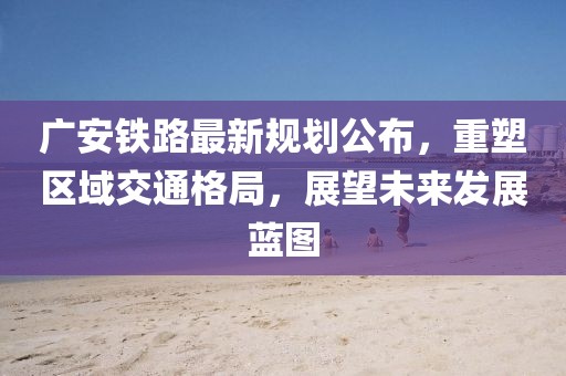廣安鐵路最新規(guī)劃公布，重塑區(qū)域交通格局，展望未來發(fā)展藍圖