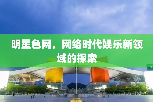明星色網(wǎng)，網(wǎng)絡(luò)時(shí)代娛樂(lè)新領(lǐng)域的探索