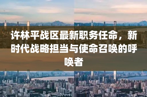 許林平戰(zhàn)區(qū)最新職務(wù)任命，新時(shí)代戰(zhàn)略擔(dān)當(dāng)與使命召喚的呼喚者