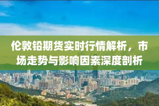 倫敦鉛期貨實(shí)時(shí)行情解析，市場(chǎng)走勢(shì)與影響因素深度剖析
