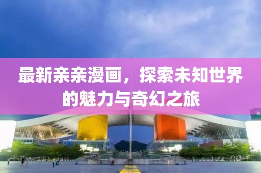 最新親親漫畫，探索未知世界的魅力與奇幻之旅
