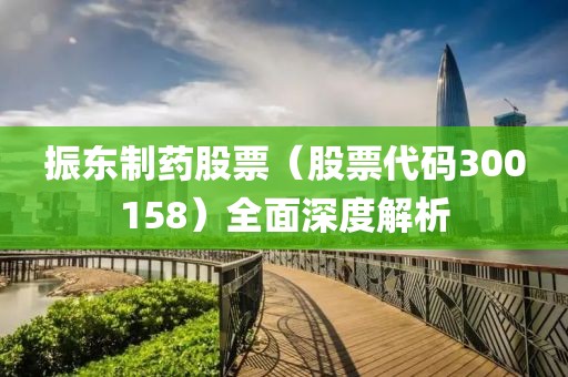 振東制藥股票（股票代碼300158）全面深度解析