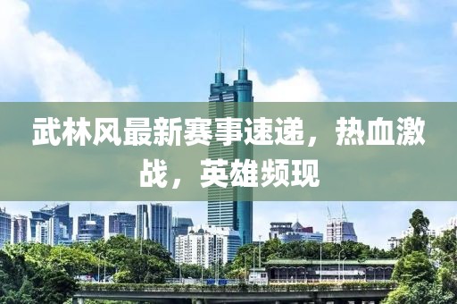 武林風(fēng)最新賽事速遞，熱血激戰(zhàn)，英雄頻現(xiàn)
