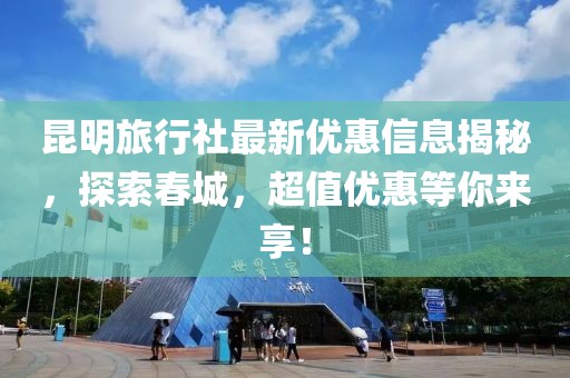 昆明旅行社最新優(yōu)惠信息揭秘，探索春城，超值優(yōu)惠等你來(lái)享！