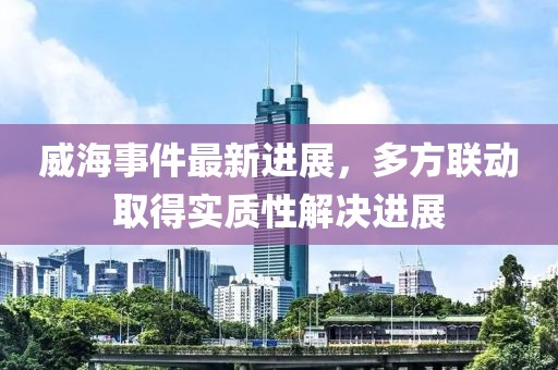 威海事件最新進(jìn)展，多方聯(lián)動(dòng)取得實(shí)質(zhì)性解決進(jìn)展