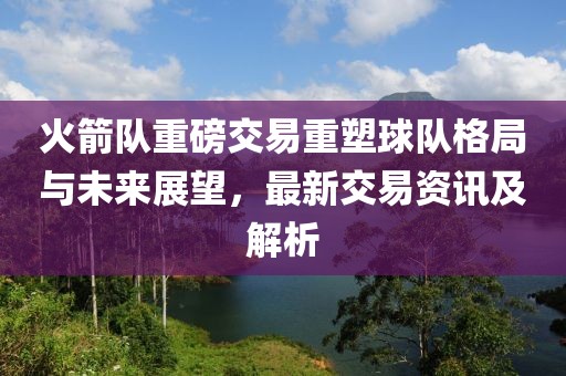 火箭隊重磅交易重塑球隊格局與未來展望，最新交易資訊及解析
