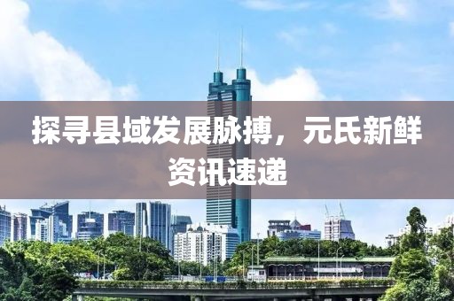 探尋縣域發(fā)展脈搏，元氏新鮮資訊速遞