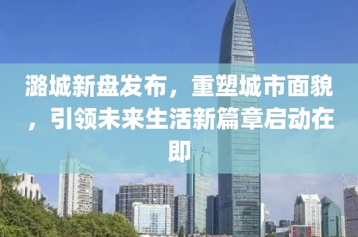 潞城新盤(pán)發(fā)布，重塑城市面貌，引領(lǐng)未來(lái)生活新篇章啟動(dòng)在即