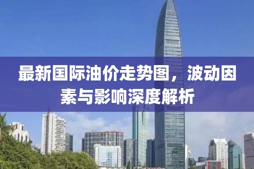 最新國際油價走勢圖，波動因素與影響深度解析