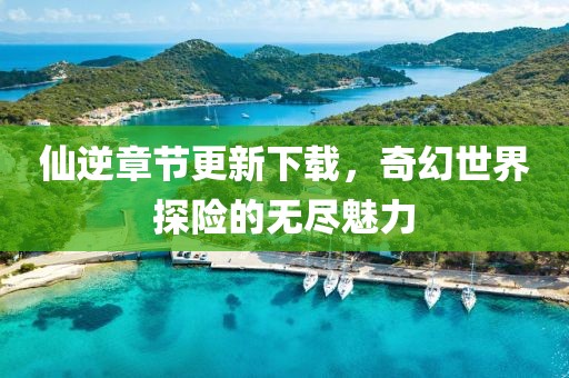 仙逆章節(jié)更新下載，奇幻世界探險(xiǎn)的無(wú)盡魅力