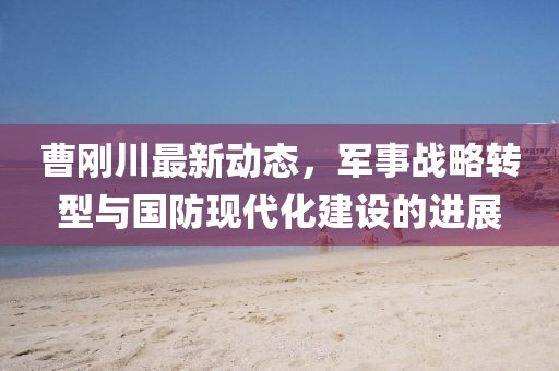曹剛川最新動態(tài)，軍事戰(zhàn)略轉(zhuǎn)型與國防現(xiàn)代化建設(shè)的進(jìn)展