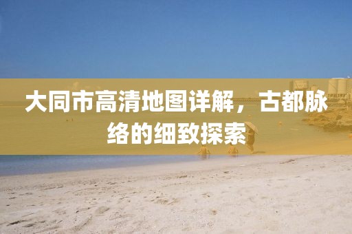 大同市高清地圖詳解，古都脈絡(luò)的細(xì)致探索