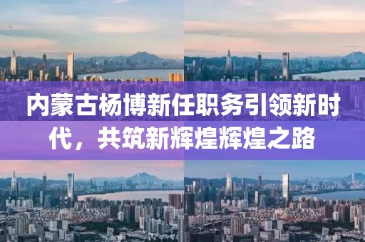 內蒙古楊博新任職務引領新時代，共筑新輝煌輝煌之路