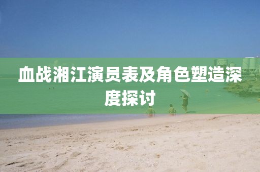 血戰(zhàn)湘江演員表及角色塑造深度探討