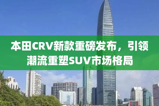 本田CRV新款重磅發(fā)布，引領(lǐng)潮流重塑SUV市場格局