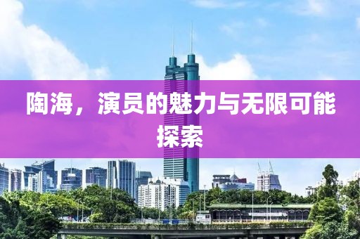 陶海，演員的魅力與無限可能探索