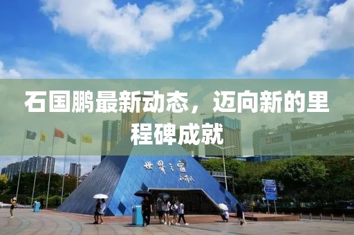 石國鵬最新動(dòng)態(tài)，邁向新的里程碑成就
