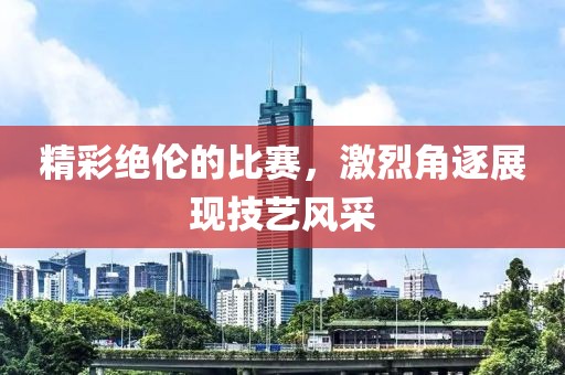 精彩絕倫的比賽，激烈角逐展現(xiàn)技藝風(fēng)采