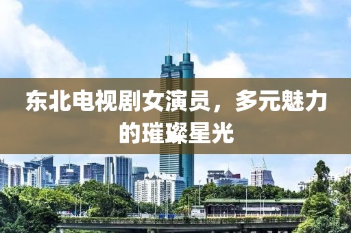 東北電視劇女演員，多元魅力的璀璨星光