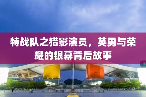 特戰(zhàn)隊(duì)之獵影演員，英勇與榮耀的銀幕背后故事
