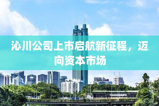 沁川公司上市啟航新征程，邁向資本市場(chǎng)