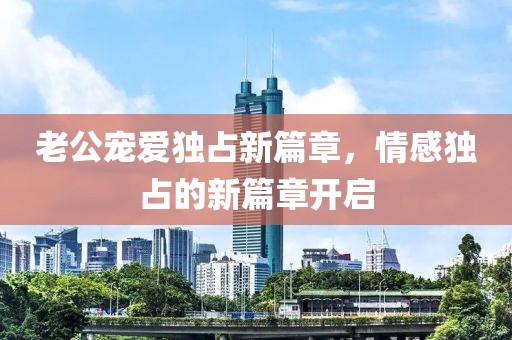 老公寵愛獨占新篇章，情感獨占的新篇章開啟
