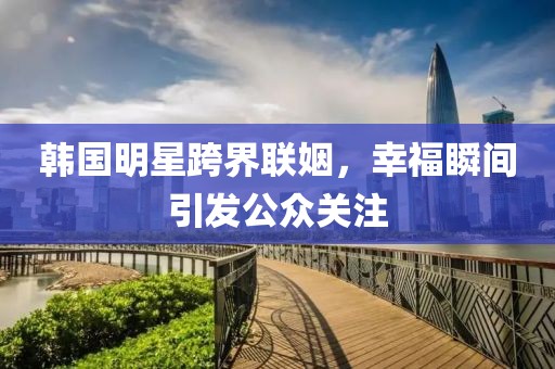 韓國(guó)明星跨界聯(lián)姻，幸福瞬間引發(fā)公眾關(guān)注