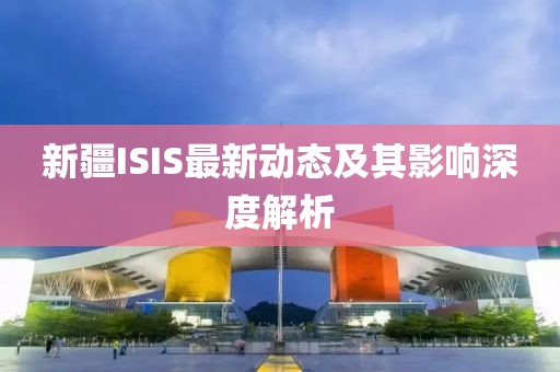 新疆ISIS最新動態(tài)及其影響深度解析