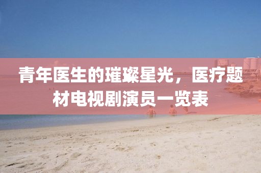 青年醫(yī)生的璀璨星光，醫(yī)療題材電視劇演員一覽表