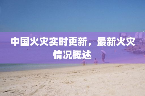 中國火災實時更新，最新火災情況概述