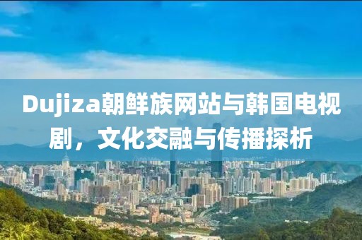 Dujiza朝鮮族網(wǎng)站與韓國(guó)電視劇，文化交融與傳播探析