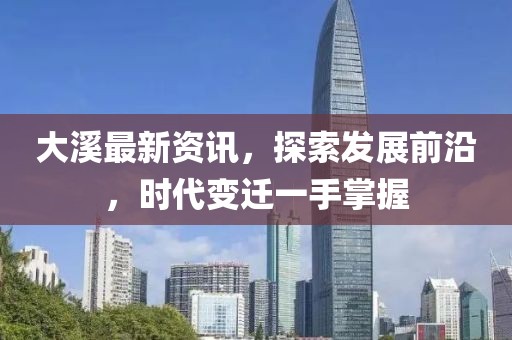 大溪最新資訊，探索發(fā)展前沿，時(shí)代變遷一手掌握