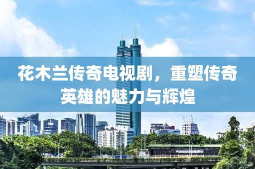 花木蘭傳奇電視劇，重塑傳奇英雄的魅力與輝煌