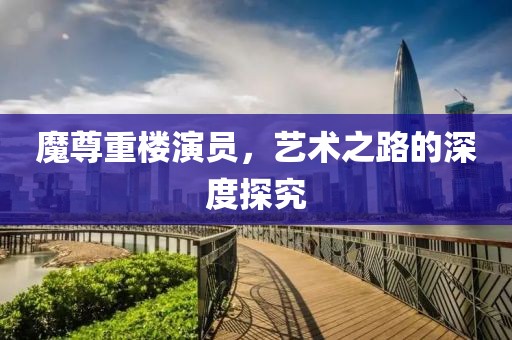 魔尊重樓演員，藝術(shù)之路的深度探究