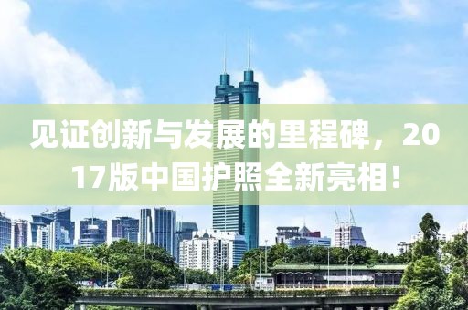 見證創(chuàng)新與發(fā)展的里程碑，2017版中國(guó)護(hù)照全新亮相！