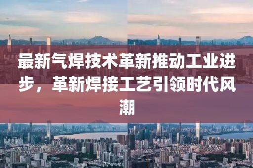 最新氣焊技術革新推動工業(yè)進步，革新焊接工藝引領時代風潮