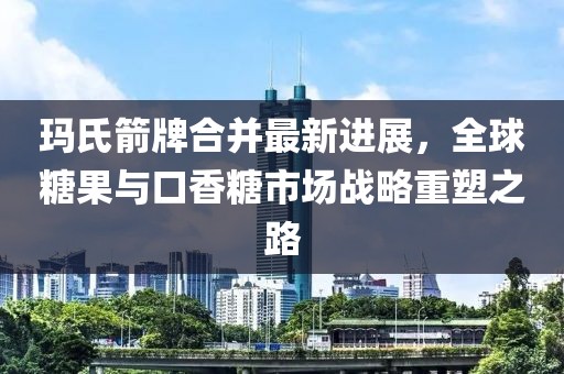 瑪氏箭牌合并最新進(jìn)展，全球糖果與口香糖市場(chǎng)戰(zhàn)略重塑之路