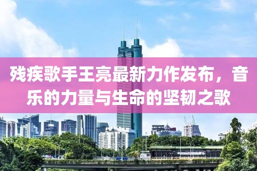 殘疾歌手王亮最新力作發(fā)布，音樂的力量與生命的堅(jiān)韌之歌